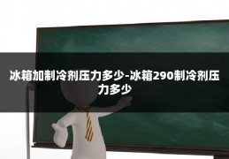 冰箱加制冷剂压力多少-冰箱290制冷剂压力多少
