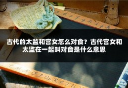 古代的太监和宫女怎么对食？古代宫女和太监在一起叫对食是什么意思