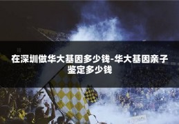 在深圳做华大基因多少钱-华大基因亲子鉴定多少钱