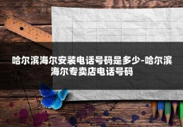 哈尔滨海尔安装电话号码是多少-哈尔滨海尔专卖店电话号码