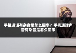 手机通话有杂音是怎么回事？手机通话声音有杂音是怎么回事