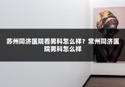 苏州同济医院看男科怎么样?常州同济医院男科怎么样