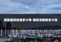 眼睛医院检查多少钱-医院洗眼睛多少钱