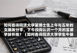 如何看待同济大学某博士生上午与五年的女朋友分手，下午投向认识一个月的富婆学妹怀抱？（如何看待同济大学学生午餐）