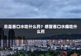 总是吞口水吃什么药？感冒吞口水痛吃什么药