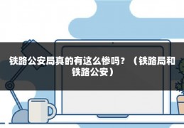 铁路公安局真的有这么惨吗？（铁路局和铁路公安）