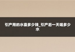 引产用的水囊多少钱_引产后一天喝多少水