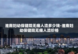 淮南妇幼保健院无痛人流多少钱-淮南妇幼保健院无痛人流价格