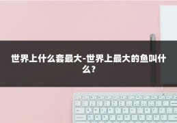 世界上什么套最大-世界上最大的鱼叫什么？