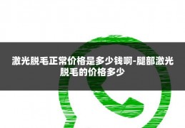 激光脱毛正常价格是多少钱啊-腿部激光脱毛的价格多少