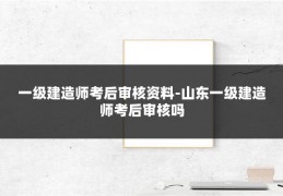 一级建造师考后审核资料-山东一级建造师考后审核吗