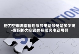 格力空调湖南售后服务电话号码是多少钱-襄阳格力空调售后服务电话号码