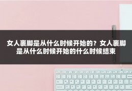 女人裹脚是从什么时候开始的？女人裹脚是从什么时候开始的什么时候结束