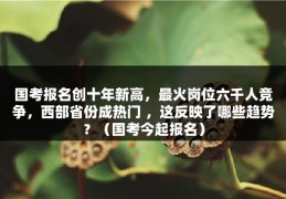 国考报名创十年新高，最火岗位六千人竞争，西部省份成热门 ，这反映了哪些趋势？（国考今起报名）