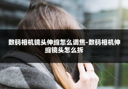 数码相机镜头伸缩怎么调焦-数码相机伸缩镜头怎么拆