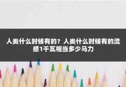 人类什么时候有的？人类什么时候有的流感1千瓦相当多少马力