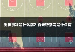 腿特别冷是什么病?夏天特别冷是什么病