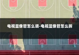 电视显像管怎么调-电视显像管怎么拆