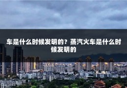 车是什么时候发明的？蒸汽火车是什么时候发明的