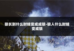 狼长到什么时候变成成狼-狼人什么时候变成狼
