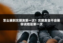 怎么骗到女朋友第一次？女朋友会不会骗你说她是第一次
