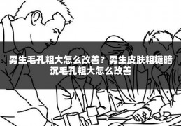 男生毛孔粗大怎么改善?男生皮肤粗糙暗沉毛孔粗大怎么改善