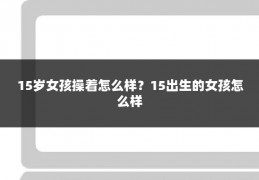 15岁女孩操着怎么样？15出生的女孩怎么样