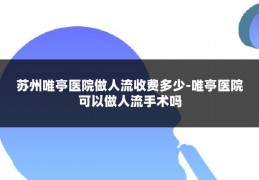 苏州唯亭医院做人流收费多少-唯亭医院可以做人流手术吗