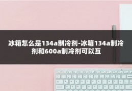 冰箱怎么是134a制冷剂-冰箱134a制冷剂和600a制冷剂可以互