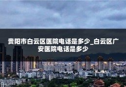 贵阳市白云区医院电话是多少_白云区广安医院电话是多少