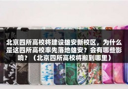 北京四所高校将建设雄安新校区，为什么是这四所高校率先落地雄安？会有哪些影响？（北京四所高校将搬到哪里）