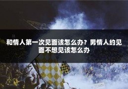 和情人第一次见面该怎么办?男情人约见面不想见该怎么办