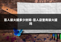 盲人拔火罐多少时间-盲人店里有拔火罐吗