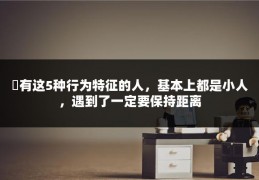 ​有这5种行为特征的人，基本上都是小人，遇到了一定要保持距离