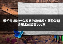 蔡伦是通过什么发明的造纸术？蔡伦发明造纸术的故事200字