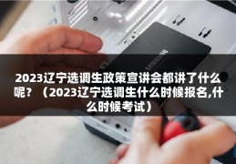 2023辽宁选调生政策宣讲会都讲了什么呢？（2023辽宁选调生什么时候报名,什么时候考试）