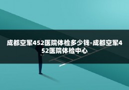成都空军452医院体检多少钱-成都空军452医院体检中心