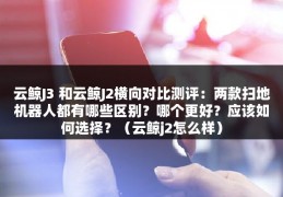 云鲸J3 和云鲸J2横向对比测评：两款扫地机器人都有哪些区别？哪个更好？应该如何选择？（云鲸j2怎么样）