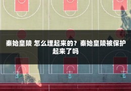 秦始皇陵 怎么埋起来的?秦始皇陵被保护起来了吗