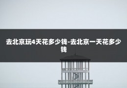 去北京玩4天花多少钱-去北京一天花多少钱