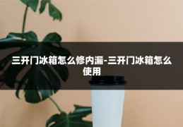 三开门冰箱怎么修内漏-三开门冰箱怎么使用