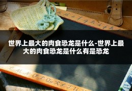世界上最大的肉食恐龙是什么-世界上最大的肉食恐龙是什么有是恐龙