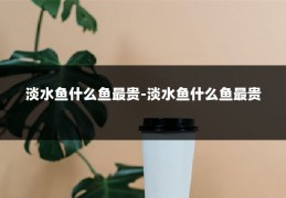 淡水鱼什么鱼最贵-淡水鱼什么鱼最贵