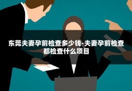 东莞夫妻孕前检查多少钱-夫妻孕前检查都检查什么项目