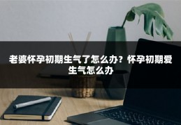 老婆怀孕初期生气了怎么办?怀孕初期爱生气怎么办
