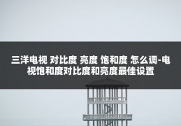 三洋电视 对比度 亮度 饱和度 怎么调-电视饱和度对比度和亮度最佳设置