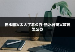 热水器火太大了怎么办-热水器残火故障怎么办