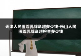 天津人民医院乳腺彩超多少钱-乐山人民医院乳腺彩超检查多少钱
