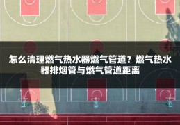 怎么清理燃气热水器燃气管道?燃气热水器排烟管与燃气管道距离
