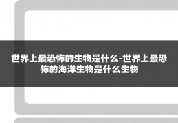 世界上最恐怖的生物是什么-世界上最恐怖的海洋生物是什么生物